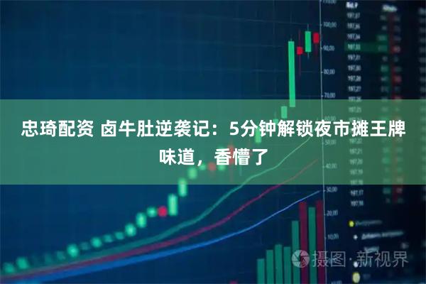 忠琦配资 卤牛肚逆袭记：5分钟解锁夜市摊王牌味道，香懵了