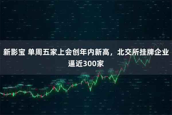 新影宝 单周五家上会创年内新高，北交所挂牌企业逼近300家
