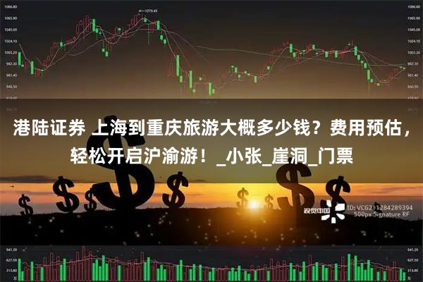 港陆证券 上海到重庆旅游大概多少钱？费用预估，轻松开启沪渝游！_小张_崖洞_门票