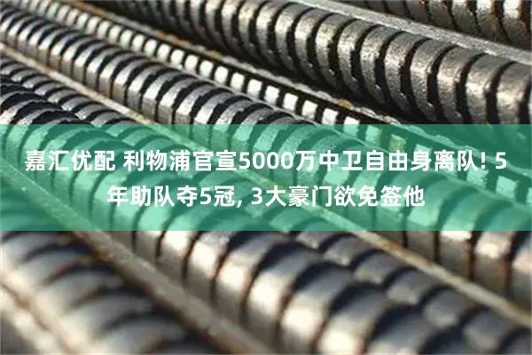 嘉汇优配 利物浦官宣5000万中卫自由身离队! 5年助队夺5冠, 3大豪门欲免签他